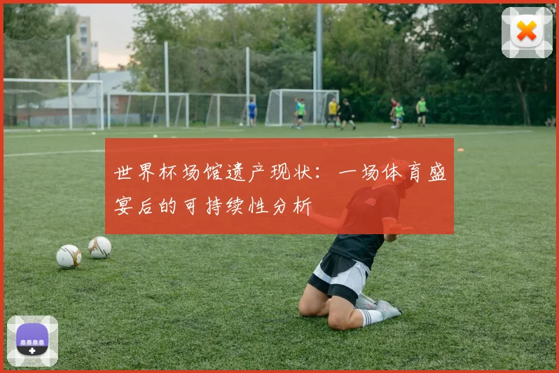 世界杯场馆遗产现状：一场体育盛宴后的可持续性分析