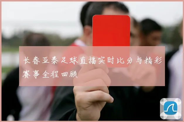 长春亚泰足球直播实时比分与精彩赛事全程回顾