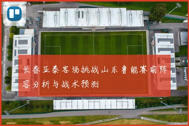 长春亚泰客场挑战山东鲁能赛前阵容分析与战术预测