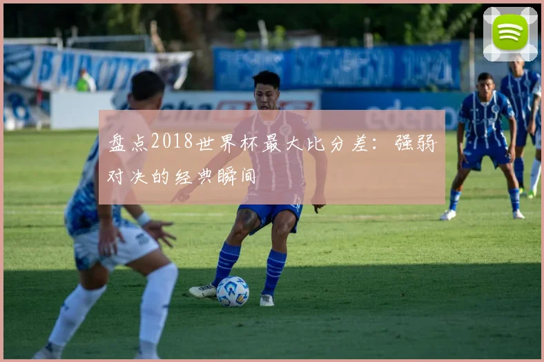 盘点2018世界杯最大比分差:强弱对决的经典瞬间