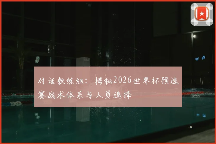 对话教练组:揭秘2026世界杯预选赛战术体系与人员选择