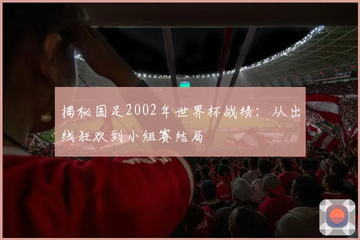 揭秘国足2002年世界杯战绩:从出线狂欢到小组赛结局