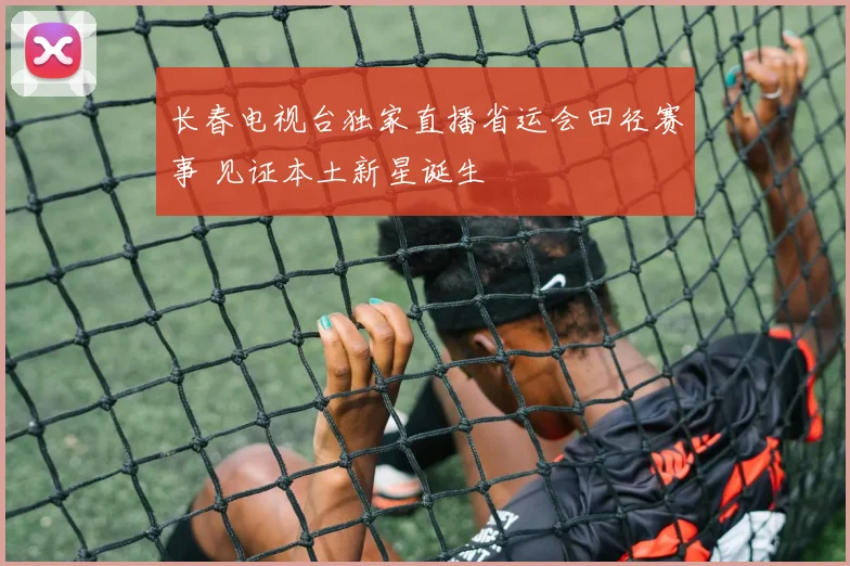 长春电视台独家直播省运会田径赛事 见证本土新星诞生