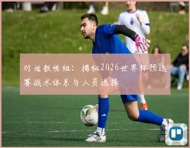 对话教练组:揭秘2026世界杯预选赛战术体系与人员选择