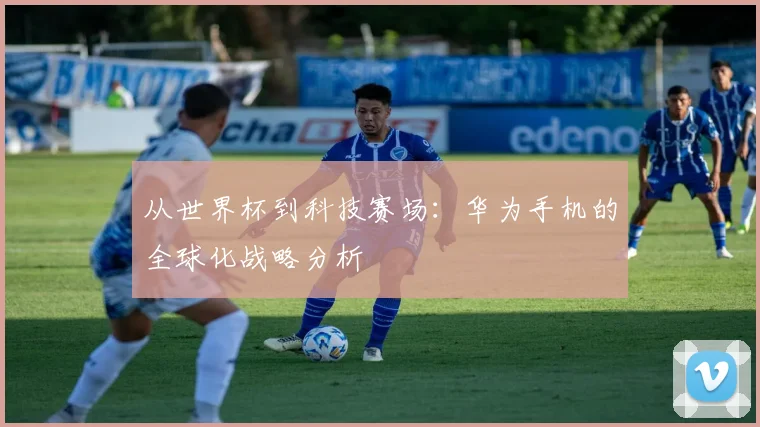 从世界杯到科技赛场:华为手机的全球化战略分析