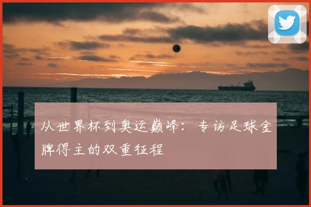 从世界杯到奥运巅峰：专访足球金牌得主的双重征程