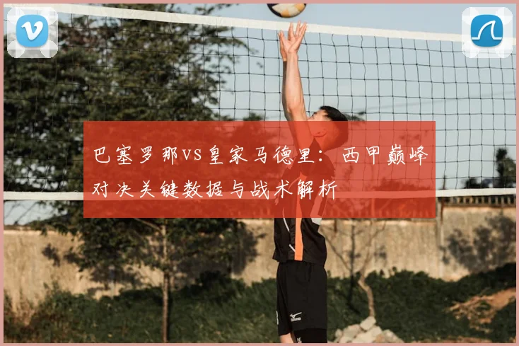 巴塞罗那vs皇家马德里：西甲巅峰对决关键数据与战术解析