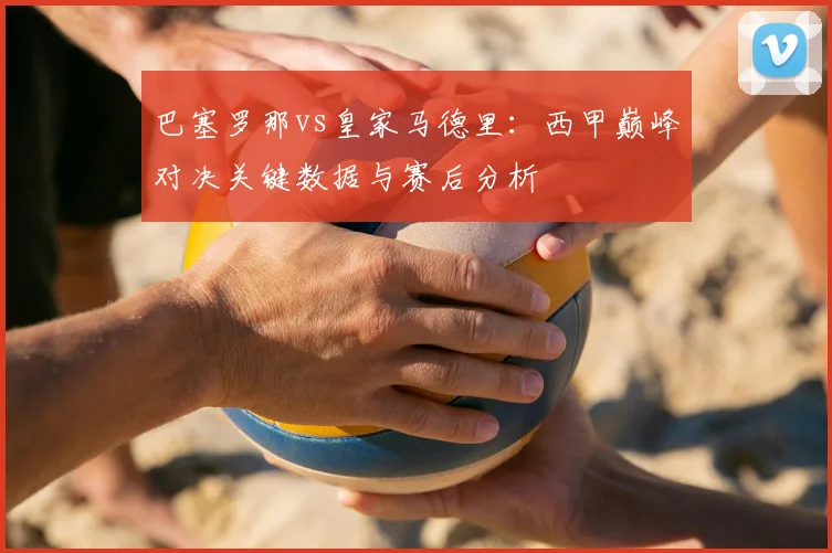 巴塞罗那vs皇家马德里：西甲巅峰对决关键数据与赛后分析