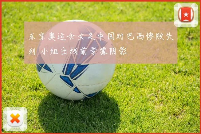 东京奥运会女足中国对巴西惨败失利 小组出线前景蒙阴影