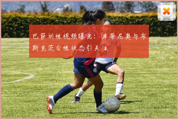 巴萨训练视频曝光：库蒂尼奥与布斯克茨合练状态引关注