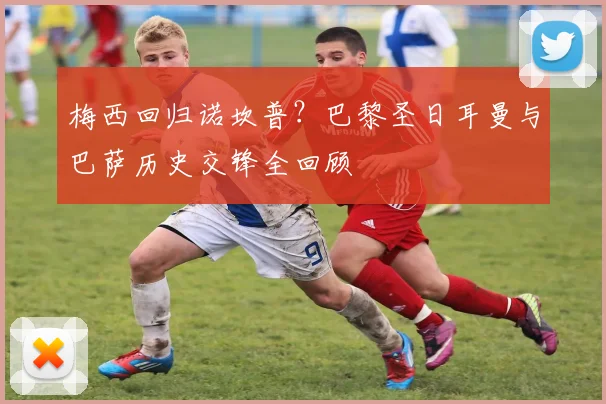 梅西回归诺坎普？巴黎圣日耳曼与巴萨历史交锋全回顾