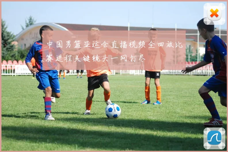 中国男篮亚运会直播视频全回放比赛进程关键镜头一网打尽