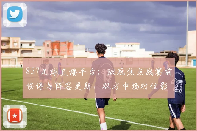 857足球直播平台：欧冠焦点战赛前伤停与阵容更新，双方中场对位影响比赛节奏