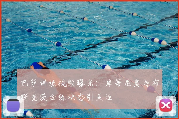 巴萨训练视频曝光：库蒂尼奥与布斯克茨合练状态引关注